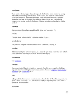 529
caved stope
There are two distinct types of caved stopes. In the first, the ore is broken by caving
induced by undercutting a block of ore. In the second, the ore itself is removed by
excavating a series of horizontal or inclined slices, while the overlying capping is
allowed to cave and fill the space occupied previously by the ore. The first type
comprises the caving methods of mining, while the second comprises the top-slicing
method.
cave hole
A depression at the surface, caused by a fall of the roof in a mine. Fay
cave-in
Collapse of the walls or roof of a mine excavation. Pryor, 3
cave-in-heave
The partial or complete collapse of the walls of a borehole. Brantly, 1
cave line
A linear area inby the last solid ground, in a longwall-type mine, where the roof or back
caves behind the retreating excavation. Federal Mine Safety
cave marble
See: cave onyx
cave onyx
A compact banded deposit of calcite or aragonite found in caves, capable of taking a
high polish and resembling true onyx in appearance. See also: dripstone; onyx marble;
travertine. Syn: cave marble AGI
caver
a. Eng. A thief who steals ore or coal at a mine. Standard, 2 b. The officer appointed to
guard a mine. Standard, 2 c. A person whose hobby is exploring caves. Also called a
spelunker. Schieferdecker
cavernous
 