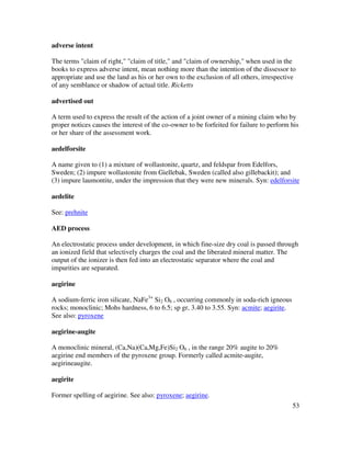 53
adverse intent
The terms "claim of right," "claim of title," and "claim of ownership," when used in the
books to express adverse intent, mean nothing more than the intention of the dissessor to
appropriate and use the land as his or her own to the exclusion of all others, irrespective
of any semblance or shadow of actual title. Ricketts
advertised out
A term used to express the result of the action of a joint owner of a mining claim who by
proper notices causes the interest of the co-owner to be forfeited for failure to perform his
or her share of the assessment work.
aedelforsite
A name given to (1) a mixture of wollastonite, quartz, and feldspar from Edelfors,
Sweden; (2) impure wollastonite from Giellebak, Sweden (called also gillebackit); and
(3) impure laumontite, under the impression that they were new minerals. Syn: edelforsite
aedelite
See: prehnite
AED process
An electrostatic process under development, in which fine-size dry coal is passed through
an ionized field that selectively charges the coal and the liberated mineral matter. The
output of the ionizer is then fed into an electrostatic separator where the coal and
impurities are separated.
aegirine
A sodium-ferric iron silicate, NaFe3+
Si2 O6 , occurring commonly in soda-rich igneous
rocks; monoclinic; Mohs hardness, 6 to 6.5; sp gr, 3.40 to 3.55. Syn: acmite; aegirite.
See also: pyroxene
aegirine-augite
A monoclinic mineral, (Ca,Na)(Ca,Mg,Fe)Si2 O6 , in the range 20% augite to 20%
aegirine end members of the pyroxene group. Formerly called acmite-augite,
aegirineaugite.
aegirite
Former spelling of aegirine. See also: pyroxene; aegirine.
 