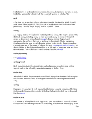 530
Said of an area or geologic formation, such as limestone, that contains caverns, or caves.
Said of the texture of a volcanic rock that is coarsely porous or cellular. AGI
cavil
a. To draw lots at stated periods--by miners to determine the places in which they will
work for the following period. Fay b. A type of heavy sledge with one blunt and one
pointed end. Used for rough shaping stone at a quarry. Crispin
caving
a. A stoping method in which ore is broken by induced caving. This may be achieved by
(1) block caving, including caving to main levels and caving to chutes or branched
raises; or (2) sublevel caving. See also: stope b. In coal mining, the practice of
encouraging the roof over the waste to collapse freely so that it fills the waste area,
thereby avoiding the need to pack. In metal mining, caving implies the dropping of the
overburden as part of the system of mining. See also: block caving; sublevel caving; top
slicing. Nelson c. The failure and sloughing in of sidewalls of boreholes, mine workings,
or excavations. Long d. Fall of rock underground. See also: cavings
caving by raising
See: chute caving
caving ground
Rock formations that will not stand in the walls of an underground opening without
support, such as that offered by cementation, casing, or timber. Long
caving hole
A borehole in which fragments of the material making up the walls of the hole slough so
much that the borehole cannot be kept open without the use of casing or cementation.
Long
cavings
Fragments of borehole wall-rock material that fall into a borehole, sometimes blocking
the hole, and which must be washed or drilled out before the borehole can be deepened.
See also: caving
caving system
a. A method of mining in which the support of a great block of ore is removed, allowed
to cave or fall, and in falling to be broken sufficiently to be handled; the overlying strata
 