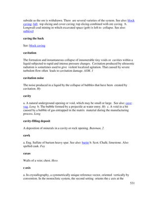531
subside as the ore is withdrawn. There are several varieties of the system. See also: block
caving; fall; top slicing and cover caving; top slicing combined with ore caving. b.
Longwall coal mining in which excavated space (gob) is left to collapse. See also:
sublevel
caving the back
See: block caving
cavitation
The formation and instantaneous collapse of innumerable tiny voids or cavities within a
liquid subjected to rapid and intense pressure changes. Cavitation produced by ultrasonic
radiation is sometimes used to give violent localized agitation. That caused by severe
turbulent flow often leads to cavitation damage. ASM, 1
cavitation noise
The noise produced in a liquid by the collapse of bubbles that have been created by
cavitation. Hy
cavity
a. A natural underground opening or void, which may be small or large. See also: cave;
vug. Long b. The bubble formed by a projectile at water entry. Hy c. A void in a bit
caused by a bubble of gas entrapped in the matrix material during the manufacturing
process. Long
cavity-filling deposit
A deposition of minerals in a cavity or rock opening. Bateman, 2
cawk
a. Eng. Sulfate of barium heavy spar. See also: barite b. Scot. Chalk; limestone. Also
spelled cauk. Fay
caxas
Walls of a vein; chest. Hess
c axis
a. In crystallography, a symmetrically unique reference vector, oriented vertically by
convention. In the monoclinic system, the second setting orients the c axis at the
 