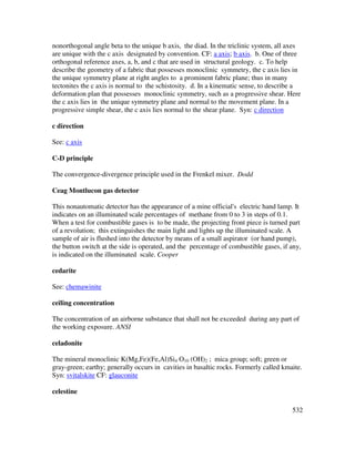 532
nonorthogonal angle beta to the unique b axis, the diad. In the triclinic system, all axes
are unique with the c axis designated by convention. CF: a axis; b axis. b. One of three
orthogonal reference axes, a, b, and c that are used in structural geology. c. To help
describe the geometry of a fabric that possesses monoclinic symmetry, the c axis lies in
the unique symmetry plane at right angles to a prominent fabric plane; thus in many
tectonites the c axis is normal to the schistosity. d. In a kinematic sense, to describe a
deformation plan that possesses monoclinic symmetry, such as a progressive shear. Here
the c axis lies in the unique symmetry plane and normal to the movement plane. In a
progressive simple shear, the c axis lies normal to the shear plane. Syn: c direction
c direction
See: c axis
C-D principle
The convergence-divergence principle used in the Frenkel mixer. Dodd
Ceag Montlucon gas detector
This nonautomatic detector has the appearance of a mine official's electric hand lamp. It
indicates on an illuminated scale percentages of methane from 0 to 3 in steps of 0.1.
When a test for combustible gases is to be made, the projecting front piece is turned part
of a revolution; this extinguishes the main light and lights up the illuminated scale. A
sample of air is flushed into the detector by means of a small aspirator (or hand pump),
the button switch at the side is operated, and the percentage of combustible gases, if any,
is indicated on the illuminated scale. Cooper
cedarite
See: chemawinite
ceiling concentration
The concentration of an airborne substance that shall not be exceeded during any part of
the working exposure. ANSI
celadonite
The mineral monoclinic K(Mg,Fe)(Fe,Al)Si4 O10 (OH)2 ; mica group; soft; green or
gray-green; earthy; generally occurs in cavities in basaltic rocks. Formerly called kmaite.
Syn: svitalskite CF: glauconite
celestine
 