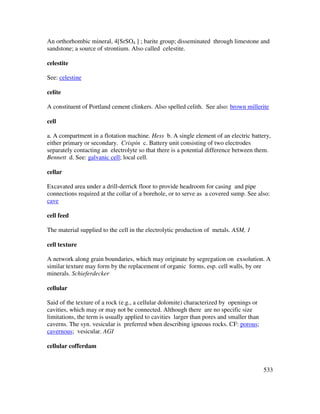 533
An orthorhombic mineral, 4[SrSO4 ] ; barite group; disseminated through limestone and
sandstone; a source of strontium. Also called celestite.
celestite
See: celestine
celite
A constituent of Portland cement clinkers. Also spelled celith. See also: brown millerite
cell
a. A compartment in a flotation machine. Hess b. A single element of an electric battery,
either primary or secondary. Crispin c. Battery unit consisting of two electrodes
separately contacting an electrolyte so that there is a potential difference between them.
Bennett d. See: galvanic cell; local cell.
cellar
Excavated area under a drill-derrick floor to provide headroom for casing and pipe
connections required at the collar of a borehole, or to serve as a covered sump. See also:
cave
cell feed
The material supplied to the cell in the electrolytic production of metals. ASM, 1
cell texture
A network along grain boundaries, which may originate by segregation on exsolution. A
similar texture may form by the replacement of organic forms, esp. cell walls, by ore
minerals. Schieferdecker
cellular
Said of the texture of a rock (e.g., a cellular dolomite) characterized by openings or
cavities, which may or may not be connected. Although there are no specific size
limitations, the term is usually applied to cavities larger than pores and smaller than
caverns. The syn. vesicular is preferred when describing igneous rocks. CF: porous;
cavernous; vesicular. AGI
cellular cofferdam
 