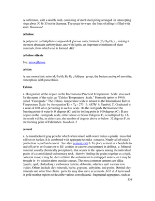 534
A cofferdam, with a double wall, consisting of steel sheet piling arranged in intercepting
rings about 50 ft (15 m) in diameter. The space between the lines of piling is filled with
sand. Hammond
cellulose
A polymeric carbohydrate composed of glucose units, formula (C6 H10 O5 )x , making it
the most abundant carbohydrate, and with lignin, an important constituent of plant
materials, from which coal is formed. AGI
cellulose nitrate
See: nitrocellulose
celsian
A rare monoclinic mineral, BaAl2 Si2 O8 ; feldspar group; the barium analog of anorthite;
dimorphous with paracelsian.
Celsius
a. Designation of the degree on the International Practical Temperature Scale; also used
for the name of the scale, as "Celsius Temperature Scale." Formerly (prior to 1948)
called "Centigrade." The Celsius temperature scale is related to the International Kelvin
Temperature Scale by the equation TC = TK - 273.16. ASTM b. Symbol, C. Graduated to
a scale of 100; of or pertaining to such a scale. On the centigrade thermometer the
freezing point of water is 0 degrees (C) and its boiling point is 100 degrees (C). If any
degree on the centigrade scale, either above or below 0 degrees C, is multiplied by 1.8,
the result will be, in either case, the number of degrees above or below 32 degrees F, or
the freezing point of Fahrenheit. Standard, 2
cement
a. A manufactured gray powder which when mixed with water makes a plastic mass that
will set or harden. It is combined with aggregate to make concrete. Nearly all of today's
production is portland cement. See also: cement rock b. To place cement in a borehole to
seal off caves or fissures or to fill cavities or caverns encountered in drilling. c. Mineral
material, usually chemically precipitated, that occurs in the spaces among the individual
grains of a consolidated sedimentary rock, thereby binding the grains together as a rigid,
coherent mass; it may be derived from the sediment or its entrapped waters, or it may be
brought in by solution from outside sources. The most common cements are silica
(quartz, opal, chalcedony), carbonates (calcite, dolomite, siderite), and various iron
oxides. Others include clay minerals, barite, gypsum, anhydrite, and pyrite. Detrital clay
minerals and other fine clastic particles may also serve as cements. AGI d. A term used
in gold-mining regions to describe various consolidated, fragmental aggregates, such as
 