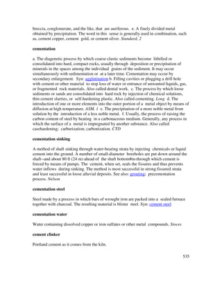 535
breccia, conglomerate, and the like, that are auriferous. e. A finely divided metal
obtained by precipitation. The word in this sense is generally used in combination, such
as, cement copper, cement gold, or cement silver. Standard, 2
cementation
a. The diagenetic process by which coarse clastic sediments become lithified or
consolidated into hard, compact rocks, usually through deposition or precipitation of
minerals in the spaces among the individual grains of the sediment. It may occur
simultaneously with sedimentation or at a later time. Cementation may occur by
secondary enlargement. Syn: agglutination b. Filling cavities or plugging a drill hole
with cement or other material to stop loss of water or entrance of unwanted liquids, gas,
or fragmented rock materials. Also called dental work. c. The process by which loose
sediments or sands are consolidated into hard rock by injection of chemical solutions,
thin cement slurries, or self-hardening plastic. Also called cementing. Long d. The
introduction of one or more elements into the outer portion of a metal object by means of
diffusion at high temperature. ASM, 1 e. The precipitation of a more noble metal from
solution by the introduction of a less noble metal. f. Usually, the process of raising the
carbon content of steel by heating in a carbonaceous medium. Generally, any process in
which the surface of a metal is impregnated by another substance. Also called
casehardening; carburization; carbonization. CTD
cementation sinking
A method of shaft sinking through water-bearing strata by injecting chemicals or liquid
cement into the ground. A number of small-diameter boreholes are put down around the
shaft--and about 80 ft (24 m) ahead of the shaft bottom#m-through which cement is
forced by means of pumps. The cement, when set, seals the fissures and thus prevents
water inflows during sinking. The method is most successful in strong fissured strata
and least successful in loose alluvial deposits. See also: grouting; precementation
process. Nelson
cementation steel
Steel made by a process in which bars of wrought iron are packed into a sealed furnace
together with charcoal. The resulting material is blister steel. Syn: cement steel
cementation water
Water containing dissolved copper or iron sulfates or other metal compounds. Stoces
cement clinker
Portland cement as it comes from the kiln.
 