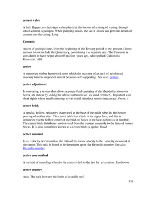 538
cement valve
A ball, flapper, or clack-type valve placed at the bottom of a string of casing, through
which cement is pumped. When pumping ceases, the valve closes and prevents return of
cement into the casing. Long
Cenozoic
An era of geologic time, from the beginning of the Tertiary period to the present. (Some
authors do not include the Quaternary, considering it a separate era.) The Cenozoic is
considered to have begun about 65 million years ago. Also spelled: Cainozoic;
Kainozoic. AGI
center
A temporary timber framework upon which the masonry of an arch of reinforced
masonry lintel is supported until it becomes self-supporting. See also: centers
center adjustment
In surveying, a system that allows accurate final centering of the theodolite above (or
below) its station by sliding the whole instrument on its stand (tribrach). Important with
short sights where small centering errors could introduce serious inaccuracy. Pryor, 3
center brick
A special, hollow, refractory shape used at the base of the guide tubes in the bottom
pouring of molten steel. The center brick has a hole in its upper face, and this is
connected via the hollow center of the brick to holes in the faces (often six in number).
The center brick distributes molten steel from the trumpet assembly to the lines of runner
bricks. It is also sometimes known as a crown brick or spider. Dodd
center constant
In air velocity determination, the ratio of the mean velocity to the velocity measured at
the center. This ratio is found to be dependent upon the Reynolds number. See also:
Reynolds number
center core method
A method of tunneling whereby the center is left to the last for excavation. Sandstrom
center country
Aust. The rock between the limbs of a saddle reef.
 