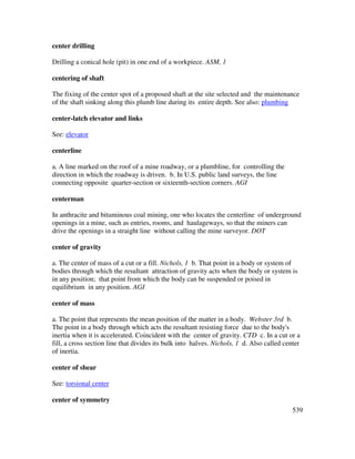 539
center drilling
Drilling a conical hole (pit) in one end of a workpiece. ASM, 1
centering of shaft
The fixing of the center spot of a proposed shaft at the site selected and the maintenance
of the shaft sinking along this plumb line during its entire depth. See also: plumbing
center-latch elevator and links
See: elevator
centerline
a. A line marked on the roof of a mine roadway, or a plumbline, for controlling the
direction in which the roadway is driven. b. In U.S. public land surveys, the line
connecting opposite quarter-section or sixteenth-section corners. AGI
centerman
In anthracite and bituminous coal mining, one who locates the centerline of underground
openings in a mine, such as entries, rooms, and haulageways, so that the miners can
drive the openings in a straight line without calling the mine surveyor. DOT
center of gravity
a. The center of mass of a cut or a fill. Nichols, 1 b. That point in a body or system of
bodies through which the resultant attraction of gravity acts when the body or system is
in any position; that point from which the body can be suspended or poised in
equilibrium in any position. AGI
center of mass
a. The point that represents the mean position of the matter in a body. Webster 3rd b.
The point in a body through which acts the resultant resisting force due to the body's
inertia when it is accelerated. Coincident with the center of gravity. CTD c. In a cut or a
fill, a cross section line that divides its bulk into halves. Nichols, 1 d. Also called center
of inertia.
center of shear
See: torsional center
center of symmetry
 