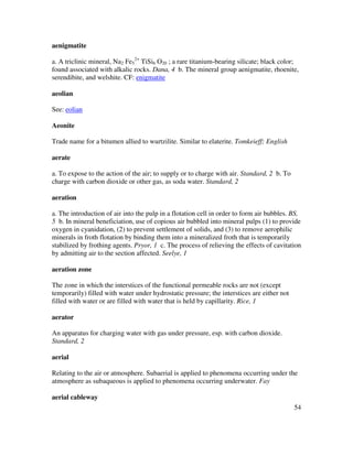 54
aenigmatite
a. A triclinic mineral, Na2 Fe5
2+
TiSi6 O20 ; a rare titanium-bearing silicate; black color;
found associated with alkalic rocks. Dana, 4 b. The mineral group aenigmatite, rhoenite,
serendibite, and welshite. CF: enigmatite
aeolian
See: eolian
Aeonite
Trade name for a bitumen allied to wurtzilite. Similar to elaterite. Tomkeieff; English
aerate
a. To expose to the action of the air; to supply or to charge with air. Standard, 2 b. To
charge with carbon dioxide or other gas, as soda water. Standard, 2
aeration
a. The introduction of air into the pulp in a flotation cell in order to form air bubbles. BS,
5 b. In mineral beneficiation, use of copious air bubbled into mineral pulps (1) to provide
oxygen in cyanidation, (2) to prevent settlement of solids, and (3) to remove aerophilic
minerals in froth flotation by binding them into a mineralized froth that is temporarily
stabilized by frothing agents. Pryor, 1 c. The process of relieving the effects of cavitation
by admitting air to the section affected. Seelye, 1
aeration zone
The zone in which the interstices of the functional permeable rocks are not (except
temporarily) filled with water under hydrostatic pressure; the interstices are either not
filled with water or are filled with water that is held by capillarity. Rice, 1
aerator
An apparatus for charging water with gas under pressure, esp. with carbon dioxide.
Standard, 2
aerial
Relating to the air or atmosphere. Subaerial is applied to phenomena occurring under the
atmosphere as subaqueous is applied to phenomena occurring underwater. Fay
aerial cableway
 