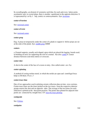 540
In crystallography, an element of symmetry such that, for each and every lattice point,
asymmetric unit, or crystal plane, there is another equidistant in the opposite direction. It
is represented by i or by 1. Adj. centric or centrosymmetric. Syn: inversion
center of torsion
See: torsional center
center of twist
See: torsional center
center prop
Eng. A prop set temporarily under the center of a plank to support it before props are set
at the ends of the plank. Syn: middle prop SMRB
centers
a. Framed supports, usually arch shaped, upon which are placed the lagging boards used,
in building an arch, for supporting the roof of a tunnel. See also: center b. Linear
distance between coal-mine entries or crosscuts.
center shot
A shot in the center of the face of a room or entry. Also called center cut. Fay
center spinning
A method of casting molten metal, in which the molds are spun and centrifugal force
helps to fill them. Pryor, 3
center-trace time
One of two approaches used in plotting seismic reflection data on time cross sections.
Center-trace times are the times picked on the two traces from the respective detector
groups nearest the shot and on opposite sides. The average of the two times for each
reflection is plotted at the shot-point position. The points thus plotted for adjacent shot
points are connected by straight lines. CF: trace-by-trace plotting
centigrade
See: Celsius
centipoise
 