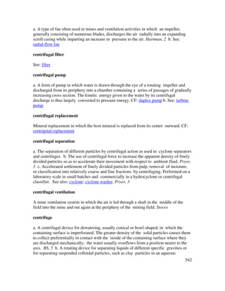 542
a. A type of fan often used in mines and ventilation activities in which an impeller,
generally consisting of numerous blades, discharges the air radially into an expanding
scroll casing while imparting an increase in pressure to the air. Hartman, 2 b. See:
radial-flow fan
centrifugal filter
See: filter
centrifugal pump
a. A form of pump in which water is drawn through the eye of a rotating impeller and
discharged from its periphery into a chamber containing a series of passages of gradually
increasing cross section. The kinetic energy given to the water by its centrifugal
discharge is thus largely converted to pressure energy. CF: duplex pump b. See: turbine
pump
centrifugal replacement
Mineral replacement in which the host mineral is replaced from its center outward. CF:
centripetal replacement
centrifugal separation
a. The separation of different particles by centrifugal action as used in cyclone separators
and centrifuges. b. The use of centrifugal force to increase the apparent density of finely
divided particles so as to accelerate their movement with respect to ambient fluid. Pryor,
3 c. Accelerated settlement of finely divided particles from pulp, removal of moisture,
or classification into relatively coarse and fine fractions by centrifuging. Performed on a
laboratory scale in small batches and commercially in a hydrocyclone or centrifugal
classifier. See also: cyclone; cyclone washer. Pryor, 3
centrifugal ventilation
A mine ventilation system in which the air is led through a shaft in the middle of the
field into the mine and out again at the periphery of the mining field. Stoces
centrifuge
a. A centrifugal device for dewatering, usually conical or bowl-shaped, in which the
containing surface is imperforated. The greater density of the solid particles causes them
to collect preferentially in contact with the inside of the containing surface where they
are discharged mechanically; the water usually overflows from a position nearer to the
axis. BS, 5 b. A rotating device for separating liquids of different specific gravities or
for separating suspended colloidal particles, such as clay particles in an aqueous
 