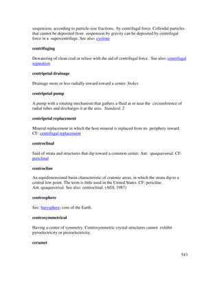 543
suspension, according to particle-size fractions, by centrifugal force. Colloidal particles
that cannot be deposited from suspension by gravity can be deposited by centrifugal
force in a supercentrifuge. See also: cyclone
centrifuging
Dewatering of clean coal or refuse with the aid of centrifugal force. See also: centrifugal
separation
centripetal drainage
Drainage more or less radially inward toward a center. Stokes
centripetal pump
A pump with a rotating mechanism that gathers a fluid at or near the circumference of
radial tubes and discharges it at the axis. Standard, 2
centripetal replacement
Mineral replacement in which the host mineral is replaced from its periphery inward.
CF: centrifugal replacement
centroclinal
Said of strata and structures that dip toward a common center. Ant: quaquaversal. CF:
periclinal
centrocline
An equidimensional basin characteristic of cratonic areas, in which the strata dip to a
central low point. The term is little used in the United States. CF: pericline.
Ant. quaquaversal. See also: centroclinal. (AGI, 1987)
centrosphere
See: barysphere; core of the Earth.
centrosymmetrical
Having a center of symmetry. Centrosymmetric crystal structures cannot exhibit
pyroelectricity or piezoelectricity.
ceramet
 