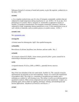 544
Substance formed of a mixture of metal and ceramic, to give the requisite conductivity to
the latter. CTD
ceramic
a. As a singular or plural noun, any of a class of inorganic, nonmetallic products that are
subjected to a high temperature during manufacture or use. ACSG, 2 b. As an adj., of or
pertaining to (1) ceramic--that is, inorganic or nonmetallic as opposed to organic or
metallic; (2) products manufactured from inorganic nonmetallic substances, which are
subjected to a high temperature during manufacture or use; (3) the manufacture or use of
such articles or materials, such as ceramic process or ceramic science. ACSG, 2
ceramic cone
See: pyrometric cone
cerargyrite
A former name for chlorargyrite, AgCl. Also spelled kerargyrite.
cerhomilite
Borosilicate of calcium, beryllium, iron, thorium, and rare earths. Hey, 1
cerianite
An isometric mineral (Ce,Th)O2 ; forms minute greenish-yellow grains; named for its
relationship to thorianite and uraninite.
cerite
A trigonal mineral, (Ce,Ca)10 (SiO4 )6 (OH,F)5; generally brown, massive.
cerium
One of the most abundant of the rare earth metals. Symbol, Ce. The minerals monazite
and bastnasite are presently its two most important sources. It is used in the manufacture
of pyrophoric alloy. The oxide is a constituent of incandescent gas mantles and is
emerging as a catalyst in self-cleaning ovens. The sulfate is used as an oxidizing agent in
quantitative analysis. Other cerium compounds are used in the manufacture of glass, as a
polishing agent, and in carbon-arc lighting, petroleum refining, and metallurgical and
nuclear applications. Handbook of Chemistry and Physics, 3
cermet
 