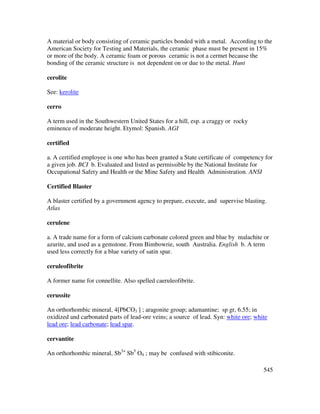 545
A material or body consisting of ceramic particles bonded with a metal. According to the
American Society for Testing and Materials, the ceramic phase must be present in 15%
or more of the body. A ceramic foam or porous ceramic is not a cermet because the
bonding of the ceramic structure is not dependent on or due to the metal. Hunt
cerolite
See: kerolite
cerro
A term used in the Southwestern United States for a hill, esp. a craggy or rocky
eminence of moderate height. Etymol: Spanish. AGI
certified
a. A certified employee is one who has been granted a State certificate of competency for
a given job. BCI b. Evaluated and listed as permissible by the National Institute for
Occupational Safety and Health or the Mine Safety and Health Administration. ANSI
Certified Blaster
A blaster certified by a government agency to prepare, execute, and supervise blasting.
Atlas
cerulene
a. A trade name for a form of calcium carbonate colored green and blue by malachite or
azurite, and used as a gemstone. From Bimbowrie, south Australia. English b. A term
used less correctly for a blue variety of satin spar.
ceruleofibrite
A former name for connellite. Also spelled caeruleofibrite.
cerussite
An orthorhombic mineral, 4[PbCO3 ] ; aragonite group; adamantine; sp gr, 6.55; in
oxidized and carbonated parts of lead-ore veins; a source of lead. Syn: white ore; white
lead ore; lead carbonate; lead spar.
cervantite
An orthorhombic mineral, Sb3+
Sb5
O4 ; may be confused with stibiconite.
 