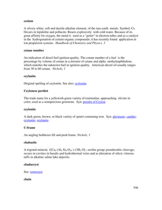 546
cesium
A silvery white, soft and ductile alkaline element, of the rare-earth metals. Symbol, Cs.
Occurs in lepidolite and pollucite. Reacts explosively with cold water. Because of its
great affinity for oxygen, the metal is used as a "getter" in electron tubes and as a catalyst
in the hydrogenation of certain organic compounds; it has recently found application in
ion propulsion systems. Handbook of Chemistry and Physics, 3
cetane number
An indication of diesel fuel ignition quality. The cetane number of a fuel is the
percentage by volume of cetane in a mixture of cetane and alpha methylnaphthalene,
which matches the unknown fuel in ignition quality. American diesel oil usually ranges
from 30 to 60 cetane. Nichols, 1
ceylanite
Original spelling of ceylonite. See also: ceylonite
Ceylonese peridot
The trade name for a yellowish-green variety of tourmaline, approaching olivine in
color; used as a semiprecious gemstone. Syn: peridot of Ceylon
ceylonite
A dark-green, brown, or black variety of spinel containing iron. Syn: pleonaste; candite;
ceylanite; zeylanite.
C-frame
An angling bulldozer lift and push frame. Nichols, 1
chabazite
A trigonal mineral, 1[Ca2 (Al4 Si8 O24 ).13H2 O] ; zeolite group; pseudocubic cleavage;
occurs in cavities in basalts and hydrothermal veins and as alteration of silicic vitreous
tuffs in alkaline saline lake deposits.
chadacryst
See: xenocryst
chain
 