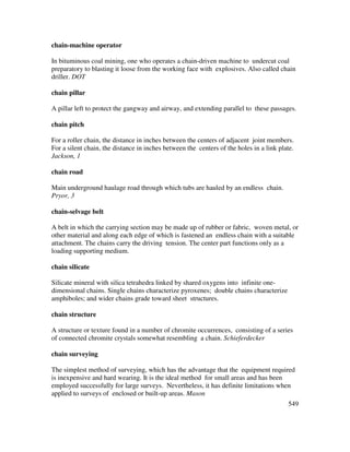 549
chain-machine operator
In bituminous coal mining, one who operates a chain-driven machine to undercut coal
preparatory to blasting it loose from the working face with explosives. Also called chain
driller. DOT
chain pillar
A pillar left to protect the gangway and airway, and extending parallel to these passages.
chain pitch
For a roller chain, the distance in inches between the centers of adjacent joint members.
For a silent chain, the distance in inches between the centers of the holes in a link plate.
Jackson, 1
chain road
Main underground haulage road through which tubs are hauled by an endless chain.
Pryor, 3
chain-selvage belt
A belt in which the carrying section may be made up of rubber or fabric, woven metal, or
other material and along each edge of which is fastened an endless chain with a suitable
attachment. The chains carry the driving tension. The center part functions only as a
loading supporting medium.
chain silicate
Silicate mineral with silica tetrahedra linked by shared oxygens into infinite one-
dimensional chains. Single chains characterize pyroxenes; double chains characterize
amphiboles; and wider chains grade toward sheet structures.
chain structure
A structure or texture found in a number of chromite occurrences, consisting of a series
of connected chromite crystals somewhat resembling a chain. Schieferdecker
chain surveying
The simplest method of surveying, which has the advantage that the equipment required
is inexpensive and hard wearing. It is the ideal method for small areas and has been
employed successfully for large surveys. Nevertheless, it has definite limitations when
applied to surveys of enclosed or built-up areas. Mason
 