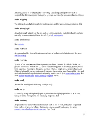 55
An arrangement of overhead cable supporting a traveling carriage from which is
suspended a skip or container that can be lowered and raised at any desired point. Nelson
aerial mapping
The taking of aerial photographs for making maps and for geologic interpretation. AGI
aerial photograph
Any photograph taken from the air, such as a photograph of a part of the Earth's surface
taken by a camera mounted in an aircraft. Syn: air photograph
aerial photomosaic
See: mosaic
aerial railroad
A system of cables from which to suspend cars or baskets, as in hoisting ore. See also:
aerial tramway
aerial ropeway
System of ore transport used in rough or mountainous country. A cable is carried on
pylons, and loaded buckets are (1) towed from loading point to discharge, (2) suspended
from a carriage running on this cable and then returned empty along a second cable, or
(3) the whole cable moves continuously carrying buckets that hang from saddle clips and
are loaded and discharged automatically or by hand control. Syn: overhead ropeway. See
also: bicable; monocable; aerial tramway; telpher. Pryor, 3
aerial spud
A cable for moving and anchoring a dredge. Fay
aerial survey
a. A survey using aerial photographs as part of the surveying operation. AGI b. The
taking of aerial photographs for surveying purposes. AGI
aerial tramway
A system for the transportation of material, such as ore or rock, in buckets suspended
from pulleys or grooved wheels that run on a cable, usually stationary. See also:
tramway; aerial railroad; aerial ropeway. Fay; Peele
 