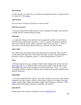 550
chain takeup
An idler sprocket, or similar device, mounted on an adjustable bracket to adjust the slack
in a chain drive. See: takeup
chain tension
The actual force existing at any point in a conveyor chain.
chain-type conveyor
A conveyor using a driven endless chain or chains, equipped with flights that operate in
a trough and move material along the trough.
chainwall
a. A method of mining coal in which the roof is supported by pillars of coal between
which the coal is mined away. Standard, 2 b. Scot. A system of working by means of
wide rooms and long, narrow pillars, sometimes called "room and rance." c. Scot. A
long, narrow strip of mineral left unworked; e.g., along the low side of a level.
chain width
For a roller chain, the distance between the link plates of a roller link. This is not the
overall width of the chain. For a silent chain, the width over the working-link plates of
the chain, exclusive of pinheads, washers, or other fastening devices. Jackson, 1
chair
a. Movable support for a cage, arranged to hold it at the landing when desired. See also:
catch; dog; rests. Fay b. Projection that can be set into a guide so that the skip or cage
descending in the mine shaft is brought to rest at the correct level. Pryor, 3 c. A cast-
iron support bolted to a timber or concrete railway sleeper used to hold a bullhead rail in
position. Hammond
chalcanthite
a. A triclinic mineral 2[CuSO4 .5H2 O] ; azure blue; metallic taste; occurs in the oxidized
supergene zone above copper sulfides in arid regions; a minor ore of copper. Syn: blue
vitriol; copper sulfate; copper chalcanthite; copper vitriol; bluestone; cyanosite. b. The
mineral group chalcanthite, jokokuite, pentahydrite, and siderotil.
chalcedonite
Fibrous quartz with a negative elongation. See also: chalcedony Hess
 