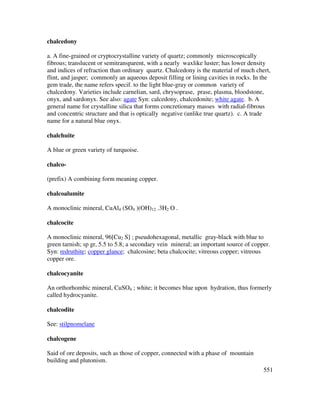 551
chalcedony
a. A fine-grained or cryptocrystalline variety of quartz; commonly microscopically
fibrous; translucent or semitransparent, with a nearly waxlike luster; has lower density
and indices of refraction than ordinary quartz. Chalcedony is the material of much chert,
flint, and jasper; commonly an aqueous deposit filling or lining cavities in rocks. In the
gem trade, the name refers specif. to the light blue-gray or common variety of
chalcedony. Varieties include carnelian, sard, chrysoprase, prase, plasma, bloodstone,
onyx, and sardonyx. See also: agate Syn: calcedony, chalcedonite; white agate. b. A
general name for crystalline silica that forms concretionary masses with radial-fibrous
and concentric structure and that is optically negative (unlike true quartz). c. A trade
name for a natural blue onyx.
chalchuite
A blue or green variety of turquoise.
chalco-
(prefix) A combining form meaning copper.
chalcoalumite
A monoclinic mineral, CuAl4 (SO4 )(OH)12 .3H2 O .
chalcocite
A monoclinic mineral, 96[Cu2 S] ; pseudohexagonal, metallic gray-black with blue to
green tarnish; sp gr, 5.5 to 5.8; a secondary vein mineral; an important source of copper.
Syn: redruthite; copper glance; chalcosine; beta chalcocite; vitreous copper; vitreous
copper ore.
chalcocyanite
An orthorhombic mineral, CuSO4 ; white; it becomes blue upon hydration, thus formerly
called hydrocyanite.
chalcodite
See: stilpnomelane
chalcogene
Said of ore deposits, such as those of copper, connected with a phase of mountain
building and plutonism.
 
