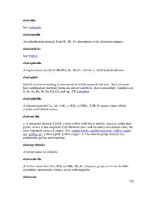 552
chalcolite
See: torbernite
chalcomenite
An orthorhombic mineral, CuSeO3 .2H2 O ; dimorphous with clinochalcomenite.
chalcomiklite
See: bornite
chalcophanite
A trigonal mineral, (Zn,Fe,Mn)Mn4 O7 .3H2 O . Formerly called hydrofranklinite.
chalcophile
Said of an element tending to concentrate in sulfide minerals and ores. Such elements
have intermediate electrode potentials and are soluble in iron monosulfide. Examples are
S, Se, As, Fe, Pb, Zn, Cd, Cu, and Ag. CF: lithophile
chalcophyllite
A trigonal mineral, Cu18 Al2 (AsO4 )3 (SO4 )3 (OH)27 .33H2 O ; green; forms tabular
crystals and foliated masses.
chalcopyrite
a. A tetragonal mineral, CuFeS2 ; brass-yellow with bluish tarnish; massive; softer than
pyrite; occurs in late magmatic hydrothermal veins and secondary enrichment zones; the
most important source of copper. Syn: copper pyrite; cupriferous pyrite; yellow copper
ore; yellow ore; yellow pyrite; yellow copper. b. The mineral group chalcopyrite,
eskebornite, gallite, and roquesite.
chalcopyrrhotite
A former name for cubanite.
chalcosiderite
A triclinic mineral, CuFe6 (PO4 )4 (OH)8 .4H2 O ; turquoise group; occurs in sheaflike
crystalline incrustations; forms a series with turquoise.
chalcosine
 