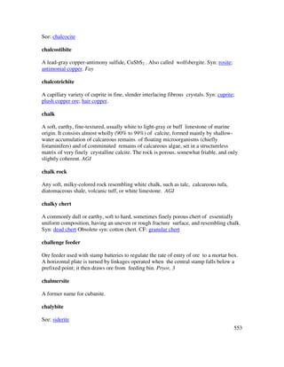 553
See: chalcocite
chalcostibite
A lead-gray copper-antimony sulfide, CuSbS2 . Also called wolfsbergite. Syn: rosite;
antimonial copper. Fay
chalcotrichite
A capillary variety of cuprite in fine, slender interlacing fibrous crystals. Syn: cuprite;
plush copper ore; hair copper.
chalk
A soft, earthy, fine-textured, usually white to light-gray or buff limestone of marine
origin. It consists almost wholly (90% to 99%) of calcite, formed mainly by shallow-
water accumulation of calcareous remains of floating microorganisms (chiefly
foraminifers) and of comminuted remains of calcareous algae, set in a structureless
matrix of very finely crystalline calcite. The rock is porous, somewhat friable, and only
slightly coherent. AGI
chalk rock
Any soft, milky-colored rock resembling white chalk, such as talc, calcareous tufa,
diatomaceous shale, volcanic tuff, or white limestone. AGI
chalky chert
A commonly dull or earthy, soft to hard, sometimes finely porous chert of essentially
uniform composition, having an uneven or rough fracture surface, and resembling chalk.
Syn: dead chert Obsolete syn: cotton chert. CF: granular chert
challenge feeder
Ore feeder used with stamp batteries to regulate the rate of entry of ore to a mortar box.
A horizontal plate is turned by linkages operated when the central stamp falls below a
prefixed point; it then draws ore from feeding bin. Pryor, 3
chalmersite
A former name for cubanite.
chalybite
See: siderite
 