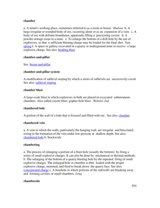 554
chamber
a. A miner's working place, sometimes referred to as a room or breast. Hudson b. A
large irregular or rounded body of ore, occurring alone or as an expansion of a vein. c. A
body of ore with definite boundaries, apparently filling a preexisting cavern. d. A
powder-storage room in a mine. e. To enlarge the bottom of a drill hole by the use of
explosives, so that a sufficient blasting charge may be loaded for the final shot. Syn:
spring f. A space or gallery excavated in a quarry or underground mine to receive a large
explosive charge. See also: heading blast
chamber-and-pillar
See: breast-and-pillar
chamber-and-pillar system
A modification of sublevel stoping by which a series of sublevels are successively caved.
See also: sublevel stoping
chamber blast
A large-scale blast in which explosives in bulk are placed in excavated subterranean
chambers. Also called coyote blast; gopher-hole blast. Webster 2nd
chambered lode
A portion of the wall of a lode that is fissured and filled with ore. See also: chamber
chambered vein
a. A vein in which the walls, particularly the hanging wall, are irregular and brecciated,
owing to the formation of the vein under low pressure at shallow depth. See also:
chambered lode b. Stockwork.
chambering
a. The process of enlarging a portion of a blast hole (usually the bottom) by firing a
series of small explosive charges. It can also be done by mechanical or thermal methods.
b. The enlarging of the bottom of a quarry blasting hole by the repeated firing of small
explosive charges. The enlarged hole or chamber is then loaded with the proper
explosive charge, stemmed, and fired to break down the quarry face. See also:
concentrated charge c. A borehole in which portions of the sidewalls are breaking away
and forming cavities or small chambers. Long
chambersite
 