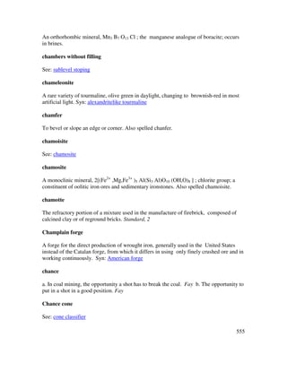 555
An orthorhombic mineral, Mn3 B7 O13 Cl ; the manganese analogue of boracite; occurs
in brines.
chambers without filling
See: sublevel stoping
chameleonite
A rare variety of tourmaline, olive green in daylight, changing to brownish-red in most
artificial light. Syn: alexandritelike tourmaline
chamfer
To bevel or slope an edge or corner. Also spelled chanfer.
chamoisite
See: chamosite
chamosite
A monoclinic mineral, 2[(Fe2+
,Mg,Fe3+
)5 Al(Si3 Al)O10 (OH,O)8 ] ; chlorite group; a
constituent of oolitic iron ores and sedimentary ironstones. Also spelled chamoisite.
chamotte
The refractory portion of a mixture used in the manufacture of firebrick, composed of
calcined clay or of reground bricks. Standard, 2
Champlain forge
A forge for the direct production of wrought iron, generally used in the United States
instead of the Catalan forge, from which it differs in using only finely crushed ore and in
working continuously. Syn: American forge
chance
a. In coal mining, the opportunity a shot has to break the coal. Fay b. The opportunity to
put in a shot in a good position. Fay
Chance cone
See: cone classifier
 