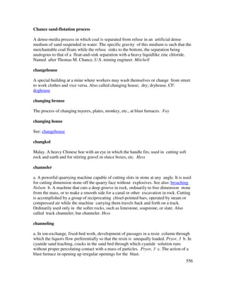556
Chance sand-flotation process
A dense-media process in which coal is separated from refuse in an artificial dense
medium of sand suspended in water. The specific gravity of this medium is such that the
merchantable coal floats while the refuse sinks to the bottom, the separation being
analogous to that of a float-and-sink separation with a heavy liquidlike zinc chloride.
Named after Thomas M. Chance, U.S. mining engineer. Mitchell
changehouse
A special building at a mine where workers may wash themselves or change from street
to work clothes and vice versa. Also called changing house; dry; dryhouse. CF:
doghouse
changing bronze
The process of changing tuyeres, plates, monkey, etc., at blast furnaces. Fay
changing house
See: changehouse
changkol
Malay. A heavy Chinese hoe with an eye in which the handle fits; used in cutting soft
rock and earth and for stirring gravel in sluice boxes, etc. Hess
channeler
a. A powerful quarrying machine capable of cutting slots in stone at any angle. It is used
for cutting dimension stone off the quarry face without explosives. See also: broaching
Nelson b. A machine that cuts a deep groove in rock, ordinarily to free dimension stone
from the mass, or to make a smooth side for a canal or other excavation in rock. Cutting
is accomplished by a group of reciprocating chisel-pointed bars, operated by steam or
compressed air while the machine carrying them travels back and forth on a track.
Ordinarily used only in the softer rocks, such as limestone, soapstone, or slate. Also
called track channeler; bar channeler. Hess
channeling
a. In ion-exchange, fixed-bed work, development of passages in a resin column through
which the liquors flow preferentially so that the resin is unequally loaded. Pryor, 3 b. In
cyanide sand leaching, cracks in the sand bed through which cyanide solution runs
without proper percolating contact with a mass of particles. Pryor, 3 c. The action of a
blast furnace in opening up irregular openings for the blast.
 
