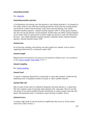 557
channeling machine
See: channeler
channeling-machine operator
a. In bituminous coal mining, one who operates a coal-cutting machine to cut channels (a
few inches wide) in coal, after the overlying ground has been removed, to partly detach
coal in blocks so that it may be broken loose more easily by blasting. Also called
channeler-machine operator; channel-machine operator. DOT b. In the quarry industry,
one who sets up and operates a track-mounted machine that cuts (drills) vertical channels
(a few inches wide) in quarrystone in which wedges are driven to crack off a block from
the mass. Also called channeler-machine operator; channeler runner; channel-machine
operator; channel-machine runner. DOT
channel man
In ore dressing, smelting, and refining, one who installs new channel irons to form a
supporting framework for a continuous anode. DOT
channel sample
Material from a level groove cut across an ore exposure to obtain a true cross section of
it. Syn: groove sample; strip sample. Pryor, 3
channel sampling
See: trench sampling
channel sand
A sand or a sandstone deposited in a stream bed, or some other channel eroded into the
underlying rock; it frequently contains oil, gold, or other valuable minerals.
channel slide rail
One of a pair of rails used in a method of temporary rail-track advance at a tunnel face.
The rails comprise a pair of specially made channels with ramp ends. They fit over the
rail section in use and are pushed forward periodically as a power loader clears the rock
ahead. The permanent track is extended as space becomes available. Nelson
channel terrace
A contour ridge, built of soil moved from its uphill side, that serves to divert surface
water from a field. Nichols, 1
 