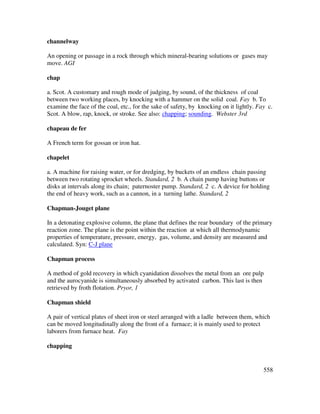 558
channelway
An opening or passage in a rock through which mineral-bearing solutions or gases may
move. AGI
chap
a. Scot. A customary and rough mode of judging, by sound, of the thickness of coal
between two working places, by knocking with a hammer on the solid coal. Fay b. To
examine the face of the coal, etc., for the sake of safety, by knocking on it lightly. Fay c.
Scot. A blow, rap, knock, or stroke. See also: chapping; sounding. Webster 3rd
chapeau de fer
A French term for gossan or iron hat.
chapelet
a. A machine for raising water, or for dredging, by buckets of an endless chain passing
between two rotating sprocket wheels. Standard, 2 b. A chain pump having buttons or
disks at intervals along its chain; paternoster pump. Standard, 2 c. A device for holding
the end of heavy work, such as a cannon, in a turning lathe. Standard, 2
Chapman-Jouget plane
In a detonating explosive column, the plane that defines the rear boundary of the primary
reaction zone. The plane is the point within the reaction at which all thermodynamic
properties of temperature, pressure, energy, gas, volume, and density are measured and
calculated. Syn: C-J plane
Chapman process
A method of gold recovery in which cyanidation dissolves the metal from an ore pulp
and the aurocyanide is simultaneously absorbed by activated carbon. This last is then
retrieved by froth flotation. Pryor, 1
Chapman shield
A pair of vertical plates of sheet iron or steel arranged with a ladle between them, which
can be moved longitudinally along the front of a furnace; it is mainly used to protect
laborers from furnace heat. Fay
chapping
 