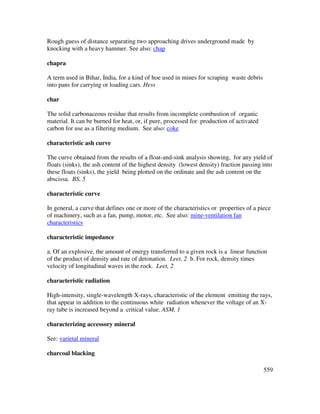 559
Rough guess of distance separating two approaching drives underground made by
knocking with a heavy hammer. See also: chap
chapra
A term used in Bihar, India, for a kind of hoe used in mines for scraping waste debris
into pans for carrying or loading cars. Hess
char
The solid carbonaceous residue that results from incomplete combustion of organic
material. It can be burned for heat, or, if pure, processed for production of activated
carbon for use as a filtering medium. See also: coke
characteristic ash curve
The curve obtained from the results of a float-and-sink analysis showing, for any yield of
floats (sinks), the ash content of the highest density (lowest density) fraction passing into
these floats (sinks), the yield being plotted on the ordinate and the ash content on the
abscissa. BS, 5
characteristic curve
In general, a curve that defines one or more of the characteristics or properties of a piece
of machinery, such as a fan, pump, motor, etc. See also: mine-ventilation fan
characteristics
characteristic impedance
a. Of an explosive, the amount of energy transferred to a given rock is a linear function
of the product of density and rate of detonation. Leet, 2 b. For rock, density times
velocity of longitudinal waves in the rock. Leet, 2
characteristic radiation
High-intensity, single-wavelength X-rays, characteristic of the element emitting the rays,
that appear in addition to the continuous white radiation whenever the voltage of an X-
ray tube is increased beyond a critical value. ASM, 1
characterizing accessory mineral
See: varietal mineral
charcoal blacking
 
