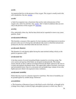 56
aerobe
An organism that lives in the presence of free oxygen. The oxygen is usually used in the
cell's metabolism. See also: aerobic
aerobic
a. Said of an organism (esp. a bacterium) that can live only in the presence of free
oxygen; also, said of its activities. Syn: aerobe. AGI b. Said of conditions that can exist
only in the presence of free oxygen. CF: anaerobic
aeroclay
Clay, particularly china clay, that has been dried and air separated to remove any coarse
particles. Dodd
aerodynamical efficiency
This furnishes a measure of the capacity of a fan to produce useful depression (or positive
pressure in the case of a forcing fan) and indicates the extent to which the total pressure
produced by the fan is absorbed within the fan itself. Sinclair, 1
aerodynamic diameter
The diameter of a unit density sphere having the same terminal settling velocity as the
particle in question. ANSI
aerodynamic fan
A fan that consists of several streamlined blades mounted in a revolving casing. The
cross section and spacing of the blades are designed aerodynamically. This design
ensures that the air flows without recirculation between the blades and leaves the rotor in
a steady and regularly distributed stream. This appreciably reduces frictional, conversion,
and recirculation losses. Fans of a convenient size can handle large volumes of air at the
highest pressures likely to be required in mine ventilation.
aerodynamic instability
Flutter that may occur in a structure exposed to wind force. This form of instability can
be guarded against by suitable design. Hammond
aeroembolism
a. The formation or liberation of gases in the blood vessels of the body, as brought on by
a change from a high, or relatively high, atmospheric pressure to a lower one. Hunt b.
 