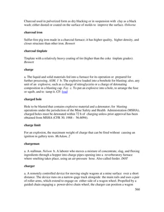 560
Charcoal used in pulverized form as dry blacking or in suspension with clay as a black
wash; either dusted or coated on the surface of molds to improve the surface. Osborne
charcoal iron
Sulfur-free pig iron made in a charcoal furnace; it has higher quality, higher density, and
closer structure than other iron. Bennett
charcoal tinplate
Tinplate with a relatively heavy coating of tin (higher than the coke tinplate grades).
Bennett
charge
a. The liquid and solid materials fed into a furnace for its operation or prepared for
further processing. ASM, 1 b. The explosive loaded into a borehole for blasting; also, any
unit of an explosive, such as a charge of nitroglycerin or a charge of detonating
composition in a blasting cap. Fay c. To put an explosive into a hole, to arrange the fuse
or squib, and to tamp it. CF: load
charged hole
Hole to be blasted that contains explosive material and a detonator; for blasting
operations under the jurisdiction of the Mine Safety and Health Administration (MSHA),
charged holes must be detonated within 72 h of charging unless prior approval has been
obtained from MSHA (CFR 30, 1988 - 56.6094).
charge limit
For an explosion, the maximum weight of charge that can be fired without causing an
ignition in gallery tests. McAdam, 2
chargeman
a. A stallman. Nelson b. A laborer who moves a mixture of concentrate, slag, and fluxing
ingredients through a hopper into charge pipes opening into a reverberatory furnace
where smelting takes place, using an air-pressure hose. Also called feeder. DOT
charger
a. A remotely controlled device for moving single wagons at a mine surface over a short
distance. The device runs on a narrow-gage track alongside the main rails and uses a pair
of roller arms, which extend to engage on either side of a wagon wheel. Propelled by a
guided chain engaging a power-drive chain wheel, the charger can position a wagon
 