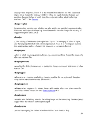 561
exactly where required. Nelson b. In the iron and steel industry, one who loads steel
ingots into a furnace for heating, withdraws white-hot ingots from the furnace, and
positions them on the bed of a mill for rolling, using a traveling electric charging
machine. DOT c. See: lidman
charge weigher
In ore dressing, smelting, and refining, one who weighs out specified amounts of coke,
limestone, and copper-bearing scrap materials to make furnace charges for recovery of
copper from plant refuse. DOT
charging
a. The loading of a borehole with explosives. Fay b. The arranging of a fuse or squib,
and the tamping of the hole with stemming material. Jones, 1 c. Feeding raw material
into an apparatus, such as a furnace, for treatment or conversion. Bennett
charging box
A box in which ore, scrap, pig iron, fluxes, etc., are conveyed to a furnace by means of a
charging machine. Fay
charging machine
A machine for delivering coal, ore, or metals to a furnace, gas retort, coke oven, or other
reactor. Fay
charging peel
A long arm or extension attached to a charging machine for conveying and dumping
scrap into an open-hearth furnace. Mersereau, 2
charging person
A laborer who charges an electric-arc furnace with metals, alloys, and other materials.
Also called furnace feeder. See also: furnace charger DOT
charging rack
A device used for holding batteries for mining lamps and for connecting them to a power
supply while the batteries are being recharged.
charging scale
A scale for weighing the various materials used in a blast furnace. Fay
 