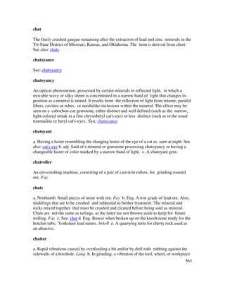 563
chat
The finely crushed gangue remaining after the extraction of lead and zinc minerals in the
Tri-State District of Missouri, Kansas, and Oklahoma. The term is derived from chert.
See also: chats
chatoyance
See: chatoyancy
chatoyancy
An optical phenomenon, possessed by certain minerals in reflected light, in which a
movable wavy or silky sheen is concentrated in a narrow band of light that changes its
position as a mineral is turned. It results from the reflection of light from minute, parallel
fibers, cavities or tubes, or needlelike inclusions within the mineral. The effect may be
seen on a cabochon-cut gemstone, either distinct and well defined (such as the narrow,
light-colored streak in a fine chrysoberyl cat's-eye) or less distinct (such as in the usual
tourmaline or beryl cat's-eye). Syn: chatoyance
chatoyant
a. Having a luster resembling the changing luster of the eye of a cat as seen at night. See
also: cat's-eye b. adj. Said of a mineral or gemstone possessing chatoyancy or having a
changeable luster or color marked by a narrow band of light. c. A chatoyant gem.
chatroller
An ore-crushing machine, consisting of a pair of cast-iron rollers, for grinding roasted
ore. Fay
chats
a. Northumb. Small pieces of stone with ore. Fay b. Eng. A low grade of lead ore. Also,
middlings that are to be crushed and subjected to further treatment. The mineral and
rocks mixed together that must be crushed and cleaned before being sold as mineral.
Chats are not the same as tailings, as the latter are not thrown aside to keep for future
milling. Fay c. See: chat d. Eng. Bowse when broken up on the knockstone ready for the
hotchin tubs; Yorkshire lead mines. Arkell e. A quarrying term for cherty rock used as
an abrasive.
chatter
a. Rapid vibrations caused by overfeeding a bit and/or by drill rods rubbing against the
sidewalls of a borehole. Long b. In grinding, a vibration of the tool, wheel, or workpiece
 