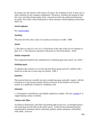 566
In mining, one who checks, in the interest of miners, the weighing of coal in mine cars or
other containers by the company weighmaster. The person estimates the amount of slate,
dirt, rock, and other foreign matter in the coal and sees that only authorized deductions
are made. Also called check-docking boss; check measurer; checkweighman; justiceman.
DOT; Fay
checkweighman
See: checkweigher
cheeking
The removal of the side or sides of a roadway to increase its width. TIME
cheeks
a. The sides or walls of a vein. Fay b. Extensions of the sides of the eye of a hammer or
pick. Fay c. The refractory sidewalls of the ports of a fuel-fired furnace. Dodd
chelate compound
The compound formed by the combination of a chelating agent and a metal ion. ASM, 1
chelating agent
A substance that contains two or more electron donor groups and will combine with a
metal ion so that one or more rings are formed. ASM, 1
chelation
The reaction between a metallic ion and a complexing agent, generally organic, with the
formation of a ring structure and the effective removal of the metallic ion from the
system. It is significant in chemical weathering. AGI
cheleutite
a. A ferruginous, nickeliferous, and slightly cupriferous smaltite. See also: smaltite b. A
copper-bearing variety of smaltite.
Chelsea color filter
An effective dichromatic color filter transmitting light of only two wavelength regions--
one in the deep red, the other in the yellow green. Useful for discriminating between
emerald and its imitations and for detecting synthetic spinels and pastes colored blue
with cobalt. Anderson
 