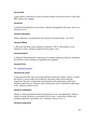 567
chemawinite
A pale-yellow to dark-brown variety of retinite (amber) in decayed wood at Cedar Lake,
MB, Canada. Syn: cedarite
chemechol
A method of breaking down coal similar to Hydrox and applied on the same lines as air
shooting. Nelson
chemical adsorption
Surface adherence, accompanied by the formation of primary bonds. Van Vlack
chemical affinity
a. The force that binds atoms together in molecules. CTD b. The tendency of one
substance to form a chemical compound with another. Hess
chemical analysis
A method of determining the composition of a material employing chemical techniques
by which the various elements are quantitatively separated.
chemical brick
See: chemical stoneware
chemical-clay grout
A typical grout of this class used in Great Britain is bentonite-sodium silicate, in which
the silicate is used to render irreversible the thixotropic nature of the bentonite
suspension. The gel is stronger than pure bentonite and is permanent, in that local
vibration cannot cause it to liquefy again. Setting time can be controlled by adjustment
of the chemical content. Nelson
chemical combination
Change in which permanent alteration of properties occurs, accompanied by intake or
release of energy. Reaction is governed by laws of mass conservation, definite and
multiple proportions, equivalence, and volumetric reaction. Pryor, 3
chemical composition
 