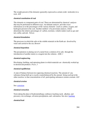 568
The weight percent of the elements (generally expressed as certain oxide molecules) in a
rock. AGI
chemical constitution of coal
The elements or component parts of coal. These are determined by chemical analyses
that may be performed in different ways. An ultimate analysis provides exact
information as to the percentages of the various elements (such as carbon, oxygen, and
hydrogen) present in the coal. Another method is by proximate analysis, which
determines the relative percentages of carbon, moisture, volatile matter (such as gas and
tar), sulfur, and ash. Nelson
chemical denudation
The processes in which the salts or the soluble minerals in the Earth are dissolved by
water and carried to the sea. Bennett
chemical deposition
The precipitation or plating-out of a metal from a solution of its salts through the
introduction of another metal or a reagent into the solution. ASM, 1
chemical engineering
Developing, building, and operating plants in which materials are chemically worked up
to desired end products. Pryor, 3
chemical equilibrium
A state of balance between two opposing chemical reactions. The amount of any
substance being built up is exactly counterbalanced by the amount being used up in the
other reaction, so that concentrations of all participating substances remain constant. AGI
chemical erosion
See: corrosion
chemical extraction
Term taking the place of hydrometallurgy; embraces leaching (acid, alkaline, and
pressure), ion exchange, solvation precipitation, and calcination. See also: leaching
chemical lead
 