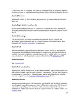 569
Lead of more than 99.9% purity, with traces of copper and silver, as originally obtained
from the ore; used for manufacturing storage battery plates and chemical piping. Bennett
chemical limestone
A limestone formed by direct chemical precipitation or by consolidation of calcareous
ooze. AGI
chemically precipitated metal powder
Powder produced by the reduction of a metal from a solution of its salts either by the
addition of another metal higher in the electromotive series or by other reducing agents.
ASTM
chemical mineralogy
The investigation of the chemical composition of minerals and its variation, the
processes of mineral formation, and the changes minerals undergo when acted upon
chemically. CF: physical mineralogy; crystallogeny.
chemical rock
A sedimentary rock composed primarily of material formed directly by precipitation
from solution or colloidal suspension (such as by evaporation) or by the deposition of
insoluble precipitates (such as by mixing solutions of two soluble salts); e.g., gypsum,
rock salt, chert, or tufa. It generally has a crystalline texture. CF: detrital rock AGI
chemical sediment
See: chemical rock
chemical soil consolidation
A process for sinking through loose, heavily watered ground. A gel-forming chemical is
injected into the loose material that is eventually consolidated. The time delay in the gel
formation can be controlled by chemical means, and the rate of injection at waterlike
viscosity is rapid. See also: bentonite; silicatization process. Nelson
chemical stoneware
A clay pottery product that is widely employed to resist acids and alkalies. It is used for
utensils, pipes, stopcocks, pumps, etc.; sp gr, 2.2; hardness, scleroscope 100. Stoneware
is made from special clays free from lime and iron, low in sand content, with low
temperatures, and having sufficient plasticity to permit turning on a potter's wheel. Syn:
chemical brick
 