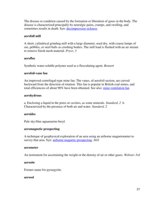 57
The disease or condition caused by the formation or liberation of gases in the body. The
disease is characterized principally by neuralgic pains, cramps, and swelling, and
sometimes results in death. Syn: decompression sickness
aerofall mill
A short, cylindrical grinding mill with a large diameter, used dry, with coarse lumps of
ore, pebbles, or steel balls as crushing bodies. The mill load is flushed with an air stream
to remove finish mesh material. Pryor, 3
aerofloc
Synthetic water-soluble polymer used as a flocculating agent. Bennett
aerofoil-vane fan
An improved centrifugal-type mine fan. The vanes, of aerofoil section, are curved
backward from the direction of rotation. This fan is popular in British coal mines, and
total efficiencies of about 90% have been obtained. See also: mine-ventilation fan
aerohydrous
a. Enclosing a liquid in the pores or cavities, as some minerals. Standard, 2 b.
Characterized by the presence of both air and water. Standard, 2
aeroides
Pale sky-blue aquamarine beryl.
aeromagnetic prospecting
A technique of geophysical exploration of an area using an airborne magnetometer to
survey that area. Syn: airborne magnetic prospecting. AGI
aerometer
An instrument for ascertaining the weight or the density of air or other gases. Webster 3rd
aerosite
Former name for pyrargyrite.
aerosol
 