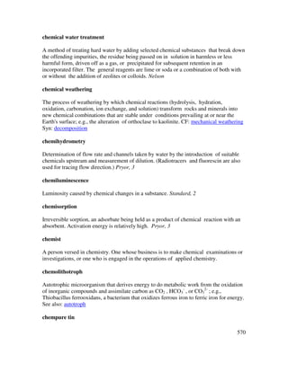 570
chemical water treatment
A method of treating hard water by adding selected chemical substances that break down
the offending impurities, the residue being passed on in solution in harmless or less
harmful form, driven off as a gas, or precipitated for subsequent retention in an
incorporated filter. The general reagents are lime or soda or a combination of both with
or without the addition of zeolites or colloids. Nelson
chemical weathering
The process of weathering by which chemical reactions (hydrolysis, hydration,
oxidation, carbonation, ion exchange, and solution) transform rocks and minerals into
new chemical combinations that are stable under conditions prevailing at or near the
Earth's surface; e.g., the alteration of orthoclase to kaolinite. CF: mechanical weathering
Syn: decomposition
chemihydrometry
Determination of flow rate and channels taken by water by the introduction of suitable
chemicals upstream and measurement of dilution. (Radiotracers and fluorescin are also
used for tracing flow direction.) Pryor, 3
chemiluminescence
Luminosity caused by chemical changes in a substance. Standard, 2
chemisorption
Irreversible sorption, an adsorbate being held as a product of chemical reaction with an
absorbent. Activation energy is relatively high. Pryor, 3
chemist
A person versed in chemistry. One whose business is to make chemical examinations or
investigations, or one who is engaged in the operations of applied chemistry.
chemolithotroph
Autotrophic microorganism that derives energy to do metabolic work from the oxidation
of inorganic compounds and assimilate carbon as CO2 , HCO3
-
, or CO3
2-
; e.g.,
Thiobacillus ferrooxidans, a bacterium that oxidizes ferrous iron to ferric iron for energy.
See also: autotroph
chempure tin
 