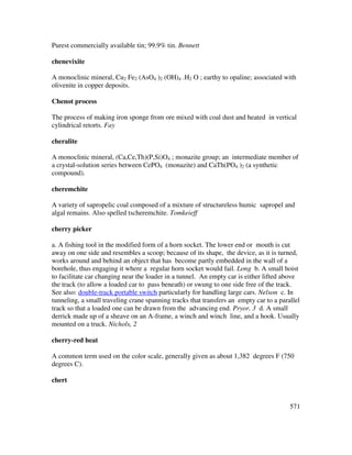 571
Purest commercially available tin; 99.9% tin. Bennett
chenevixite
A monoclinic mineral, Cu2 Fe2 (AsO4 )2 (OH)4 .H2 O ; earthy to opaline; associated with
olivenite in copper deposits.
Chenot process
The process of making iron sponge from ore mixed with coal dust and heated in vertical
cylindrical retorts. Fay
cheralite
A monoclinic mineral, (Ca,Ce,Th)(P,Si)O4 ; monazite group; an intermediate member of
a crystal-solution series between CePO4 (monazite) and CaTh(PO4 )2 (a synthetic
compound).
cheremchite
A variety of sapropelic coal composed of a mixture of structureless humic sapropel and
algal remains. Also spelled tscheremchite. Tomkeieff
cherry picker
a. A fishing tool in the modified form of a horn socket. The lower end or mouth is cut
away on one side and resembles a scoop; because of its shape, the device, as it is turned,
works around and behind an object that has become partly embedded in the wall of a
borehole, thus engaging it where a regular horn socket would fail. Long b. A small hoist
to facilitate car changing near the loader in a tunnel. An empty car is either lifted above
the track (to allow a loaded car to pass beneath) or swung to one side free of the track.
See also: double-track portable switch particularly for handling large cars. Nelson c. In
tunneling, a small traveling crane spanning tracks that transfers an empty car to a parallel
track so that a loaded one can be drawn from the advancing end. Pryor, 3 d. A small
derrick made up of a sheave on an A-frame, a winch and winch line, and a hook. Usually
mounted on a truck. Nichols, 2
cherry-red heat
A common term used on the color scale, generally given as about 1,382 degrees F (750
degrees C).
chert
 