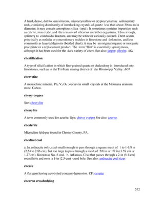 572
A hard, dense, dull to semivitreous, microcrystalline or cryptocrystalline sedimentary
rock, consisting dominantly of interlocking crystals of quartz less than about 30 mu m in
diameter; it may contain amorphous silica (opal). It sometimes contains impurities such
as calcite, iron oxide, and the remains of siliceous and other organisms. It has a tough,
splintery to conchoidal fracture, and may be white or variously colored. Chert occurs
principally as nodular or concretionary nodules in limestone and dolomites, and less
commonly as layered deposits (bedded chert); it may be an original organic or inorganic
precipitate or a replacement product. The term "flint" is essentially synonymous,
although it has been used for the dark variety of chert. See also: jasper; silexite. AGI
chertification
A type of silicification in which fine-grained quartz or chalcedony is introduced into
limestones, such as in the Tri-State mining district of the Mississippi Valley. AGI
chervetite
A monoclinic mineral, Pb2 V2 O7 ; occurs in small crystals at the Mounana uranium
mine, Gabon.
chessy copper
See: chessylite
chessylite
A term commonly used for azurite. Syn: chessy copper See also: azurite
chesterite
Microcline feldspar found in Chester County, PA.
chestnut coal
a. In anthracite only, coal small enough to pass through a square mesh of 1 to 1-1/8 in
(2.54 to 2.86 cm), but too large to pass through a mesh of 5/8 in or 1/2 in (1.59 cm or
1.27 cm). Known as No. 5 coal. b. Arkansas. Coal that passes through a 2-in (5.1-cm)
round hole and over a 1-in (2.5-cm) round hole. See also: anthracite coal sizes
chevee
A flat gem having a polished concave depression. CF: cuvette
chevron crossbedding
 