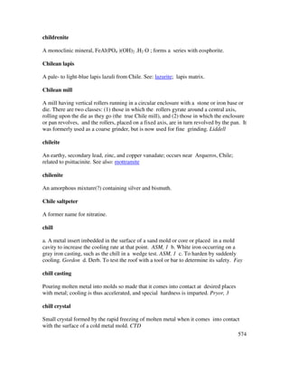 574
childrenite
A monoclinic mineral, FeAl(PO4 )(OH)2 .H2 O ; forms a series with eosphorite.
Chilean lapis
A pale- to light-blue lapis lazuli from Chile. See: lazurite; lapis matrix.
Chilean mill
A mill having vertical rollers running in a circular enclosure with a stone or iron base or
die. There are two classes: (1) those in which the rollers gyrate around a central axis,
rolling upon the die as they go (the true Chile mill), and (2) those in which the enclosure
or pan revolves, and the rollers, placed on a fixed axis, are in turn revolved by the pan. It
was formerly used as a coarse grinder, but is now used for fine grinding. Liddell
chileite
An earthy, secondary lead, zinc, and copper vanadate; occurs near Arqueros, Chile;
related to psittacinite. See also: mottramite
chilenite
An amorphous mixture(?) containing silver and bismuth.
Chile saltpeter
A former name for nitratine.
chill
a. A metal insert imbedded in the surface of a sand mold or core or placed in a mold
cavity to increase the cooling rate at that point. ASM, 1 b. White iron occurring on a
gray iron casting, such as the chill in a wedge test. ASM, 1 c. To harden by suddenly
cooling. Gordon d. Derb. To test the roof with a tool or bar to determine its safety. Fay
chill casting
Pouring molten metal into molds so made that it comes into contact at desired places
with metal; cooling is thus accelerated, and special hardness is imparted. Pryor, 3
chill crystal
Small crystal formed by the rapid freezing of molten metal when it comes into contact
with the surface of a cold metal mold. CTD
 