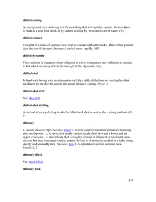 575
chilled casting
A casting made by contacting it with something that will rapidly conduct the heat from
it, such as a cool iron mold, or by sudden cooling by exposure to air or water. Fay
chilled contact
That part of a mass of igneous rock, near its contact with older rocks, that is finer grained
than the rest of the mass, because it cooled more rapidly. AGI
chilled dynamite
The condition of dynamite when subjected to a low temperature not sufficient to congeal
it, but which seriously affects the strength of the dynamite. Fay
chilled shot
In hard-rock boring with an adamantine or Calyx drill, chilled iron or steel pellets that
are driven by the drill bit and do the actual abrasive cutting. Pryor, 3
chilled-shot drill
See: shot drill
chilled-shot drilling
A method of rotary drilling in which chilled steel shot is used as the cutting medium. BS,
9
chimney
a. An ore shoot or pipe. See also: chute b. A term used for limestone pinnacles bounding
zinc ore deposits. c. A vertical or nearly vertical staple shaft between a lower and an
upper coal seam. d. An orebody that is roughly circular or elliptical in horizontal cross
section, but may have great vertical extent. Nelson e. A restricted section in a lode; rising
steeply and unusually rich. See also: pipe f. A cylindrical vent for volcanic rock.
Standard, 2
chimney effect
See: stack effect
chimney rock
 
