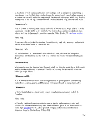 576
a. A column of rock standing above its surroundings, such as an igneous rock filling a
pipe-shaped vent. b. Gulf States. A local name for any rock soft enough when quarried to
be cut or sawn readily and refractory enough for domestic chimneys, which may harden
on exposure to the air; e.g., some limestone, siliceous bauxite clay, or soapstone. Hess
chimney work
Mid. A system of working beds of clay ironstone in patches 10 to 30 yd (9.1 to 27.4 m)
square and 18 to 20 ft (5.5 to 6.1 m) thick. The bottom beds are first worked out; then
miners work the higher ones by standing upon the fallen debris. CF: overhand stoping
china clay
A commercial term for kaolin obtained from china-clay rock after washing, and suitable
for use in the manufacture of chinaware. AGI
china-clay rock
a. Cornwall stone. b. Granite in its most kaolinized form, in which the feldspar is
transformed into kaolinite and the rock is so soft that it is readily broken in the fingers.
Arkell
chinaman chute
Mine opening over the haulage level through which ore from the stope above is drawn to
waiting trucks as planking is removed. Usually, an opening between stulls below the
shrinkage stope. Pryor, 3
Chinaman pebble
N.Z. A pebble or boulder made from a conglomerate of quartz pebbles cemented by
chalcedony. Jaspilite, quartz, and Chinaman pebbles are found in many places. Hess
China metal
a. York. Shale baked to a hard, white, coarse, porcellaneous substance. Arkell b.
Porcelain.
china stone
a. Partially kaolinized granite containing quartz, kaolin, and sometimes mica and
fluorite. It is harder than china-clay rock and is used as a glaze in the manufacture of
china. Syn: petuntze AGI b. A fine-grained, compact carboniferous mudstone or
limestone found in England and Wales. AGI
 