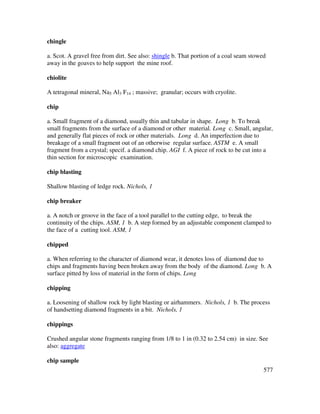 577
chingle
a. Scot. A gravel free from dirt. See also: shingle b. That portion of a coal seam stowed
away in the goaves to help support the mine roof.
chiolite
A tetragonal mineral, Na5 Al3 F14 ; massive; granular; occurs with cryolite.
chip
a. Small fragment of a diamond, usually thin and tabular in shape. Long b. To break
small fragments from the surface of a diamond or other material. Long c. Small, angular,
and generally flat pieces of rock or other materials. Long d. An imperfection due to
breakage of a small fragment out of an otherwise regular surface. ASTM e. A small
fragment from a crystal; specif. a diamond chip. AGI f. A piece of rock to be cut into a
thin section for microscopic examination.
chip blasting
Shallow blasting of ledge rock. Nichols, 1
chip breaker
a. A notch or groove in the face of a tool parallel to the cutting edge, to break the
continuity of the chips. ASM, 1 b. A step formed by an adjustable component clamped to
the face of a cutting tool. ASM, 1
chipped
a. When referring to the character of diamond wear, it denotes loss of diamond due to
chips and fragments having been broken away from the body of the diamond. Long b. A
surface pitted by loss of material in the form of chips. Long
chipping
a. Loosening of shallow rock by light blasting or airhammers. Nichols, 1 b. The process
of handsetting diamond fragments in a bit. Nichols, 1
chippings
Crushed angular stone fragments ranging from 1/8 to 1 in (0.32 to 2.54 cm) in size. See
also: aggregate
chip sample
 