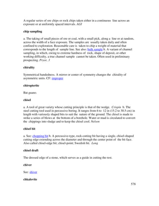 578
A regular series of ore chips or rock chips taken either in a continuous line across an
exposure or at uniformly spaced intervals. AGI
chip sampling
a. The taking of small pieces of ore or coal, with a small pick, along a line or at random,
across the width of a face exposure. The samples are usually taken daily and often
confined to exploration. Reasonable care is taken to chip a weight of material that
corresponds to the length of sample line. See also: bulk sample b. A variant of channel
sampling, in which, owing to extreme hardness of rock, shape of deposit, or other
working difficulty, a true channel sample cannot be taken. Often used in preliminary
prospecting. Pryor, 3
chirality
Symmetrical handedness. A mirror or center of symmetry changes the chirality of
asymmetric units. CF: improper
chiropterite
Bat guano.
chisel
a. A tool of great variety whose cutting principle is that of the wedge. Crispin b. The
steel cutting tool used in percussive boring. It ranges from 6 to 12 in (15.2 to 30.5 cm) in
length with variously shaped bits to suit the nature of the ground. The chisel is made to
strike a series of blows at the bottom of a borehole. Water or mud is circulated to convert
the chippings into sludge and to keep the chisel cool. Nelson
chisel bit
a. See: chopping bit b. A percussive-type, rock-cutting bit having a single, chisel-shaped
cutting edge extending across the diameter and through the center point of the bit face.
Also called chisel-edge bit; chisel-point; Swedish bit. Long
chisel draft
The dressed edge of a stone, which serves as a guide in cutting the rest.
chiver
See: shiver
chkalovite
 