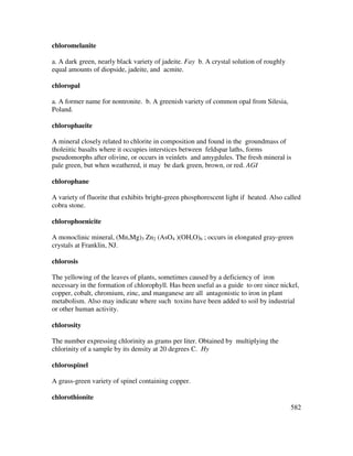 582
chloromelanite
a. A dark green, nearly black variety of jadeite. Fay b. A crystal solution of roughly
equal amounts of diopside, jadeite, and acmite.
chloropal
a. A former name for nontronite. b. A greenish variety of common opal from Silesia,
Poland.
chlorophaeite
A mineral closely related to chlorite in composition and found in the groundmass of
tholeiitic basalts where it occupies interstices between feldspar laths, forms
pseudomorphs after olivine, or occurs in veinlets and amygdules. The fresh mineral is
pale green, but when weathered, it may be dark green, brown, or red. AGI
chlorophane
A variety of fluorite that exhibits bright-green phosphorescent light if heated. Also called
cobra stone.
chlorophoenicite
A monoclinic mineral, (Mn,Mg)3 Zn2 (AsO4 )(OH,O)6 ; occurs in elongated gray-green
crystals at Franklin, NJ.
chlorosis
The yellowing of the leaves of plants, sometimes caused by a deficiency of iron
necessary in the formation of chlorophyll. Has been useful as a guide to ore since nickel,
copper, cobalt, chromium, zinc, and manganese are all antagonistic to iron in plant
metabolism. Also may indicate where such toxins have been added to soil by industrial
or other human activity.
chlorosity
The number expressing chlorinity as grams per liter. Obtained by multiplying the
chlorinity of a sample by its density at 20 degrees C. Hy
chlorospinel
A grass-green variety of spinel containing copper.
chlorothionite
 