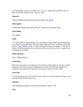 583
An orthorhombic mineral, K2 Cu(SO4 )Cl2 ; occurs in bright-blue crystalline crusts on
lava, an alteration product at Mt. Vesuvius, Italy.
chlorotile
A green orthorhombic hydrated arsenate of copper. CF: mixite
chloroxiphite
A monoclinic mineral, Pb3 CuCl2 (OH)2 O2 ; dull-olive or pistachio green.
chlorutahlite
See: utahlite
chock
a. A square pillar for supporting the roof; constructed of prop timber laid up in alternate
cross-layers, in log-cabin style, the center being filled with waste. Sometimes called crib.
See also: cog; hydraulic chock. b. Type of longwall-mining roof support. c. One of two
blocks of hardwood placed across or between rails to prevent tubs, cars, or wagons from
running down an incline.
chock and block
Newc. Tightly filled up.
chock block
Piece of wood, square or rectangular in cross section, usually made of oak, ash, or other
hardwood. Also used to denote a shaped piece of wood provided with a handle and
designed for placing between the rails to hold back a tub or set of tubs. TIME
chock hole
A small depression dug in the earth in which a wheel of a truck-mounted drill rig is set to
prevent the drill from moving. Long
chocking
The supporting of undercut coal with short wedges or chocks. CTD
chog
 