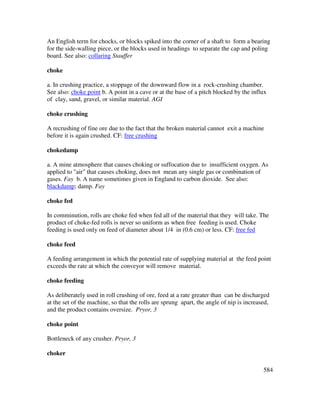584
An English term for chocks, or blocks spiked into the corner of a shaft to form a bearing
for the side-walling piece, or the blocks used in headings to separate the cap and poling
board. See also: collaring Stauffer
choke
a. In crushing practice, a stoppage of the downward flow in a rock-crushing chamber.
See also: choke point b. A point in a cave or at the base of a pitch blocked by the influx
of clay, sand, gravel, or similar material. AGI
choke crushing
A recrushing of fine ore due to the fact that the broken material cannot exit a machine
before it is again crushed. CF: free crushing
chokedamp
a. A mine atmosphere that causes choking or suffocation due to insufficient oxygen. As
applied to "air" that causes choking, does not mean any single gas or combination of
gases. Fay b. A name sometimes given in England to carbon dioxide. See also:
blackdamp; damp. Fay
choke fed
In comminution, rolls are choke fed when fed all of the material that they will take. The
product of choke-fed rolls is never so uniform as when free feeding is used. Choke
feeding is used only on feed of diameter about 1/4 in (0.6 cm) or less. CF: free fed
choke feed
A feeding arrangement in which the potential rate of supplying material at the feed point
exceeds the rate at which the conveyor will remove material.
choke feeding
As deliberately used in roll crushing of ore, feed at a rate greater than can be discharged
at the set of the machine, so that the rolls are sprung apart, the angle of nip is increased,
and the product contains oversize. Pryor, 3
choke point
Bottleneck of any crusher. Pryor, 3
choker
 