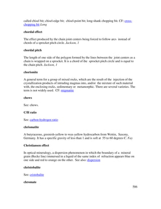 586
called chisel bit; chisel-edge bit; chisel-point bit; long-shank chopping bit. CF: cross-
chopping bit Long
chordal effect
The effect produced by the chain joint centers being forced to follow arcs instead of
chords of a sprocket pitch circle. Jackson, 1
chordal pitch
The length of one side of the polygon formed by the lines between the joint centers as a
chain is wrapped on a sprocket. It is a chord of the sprocket pitch circle and is equal to
the chain pitch. Jackson, 1
chorismite
A general term for a group of mixed rocks, which are the result of the injection of the
crystallization products of intruding magmas into, and/or the mixture of such material
with, the enclosing rocks, sedimentary or metamorphic. There are several varieties. The
term is not widely used. CF: migmatite
chows
See: chews.
C/H ratio
See: carbon-hydrogen ratio
chrismatite
A butyraceous, greenish-yellow to wax-yellow hydrocarbon from Wettin, Saxony,
Germany. It has a specific gravity of less than 1 and is soft at 55 to 60 degrees C. Fay
Christiansen effect
In optical mineralogy, a dispersion phenomenon in which the boundary of a mineral
grain (Becke line) immersed in a liquid of the same index of refraction appears blue on
one side and red to orange on the other. See also: dispersion
christobalite
See: cristobalite
chromate
 